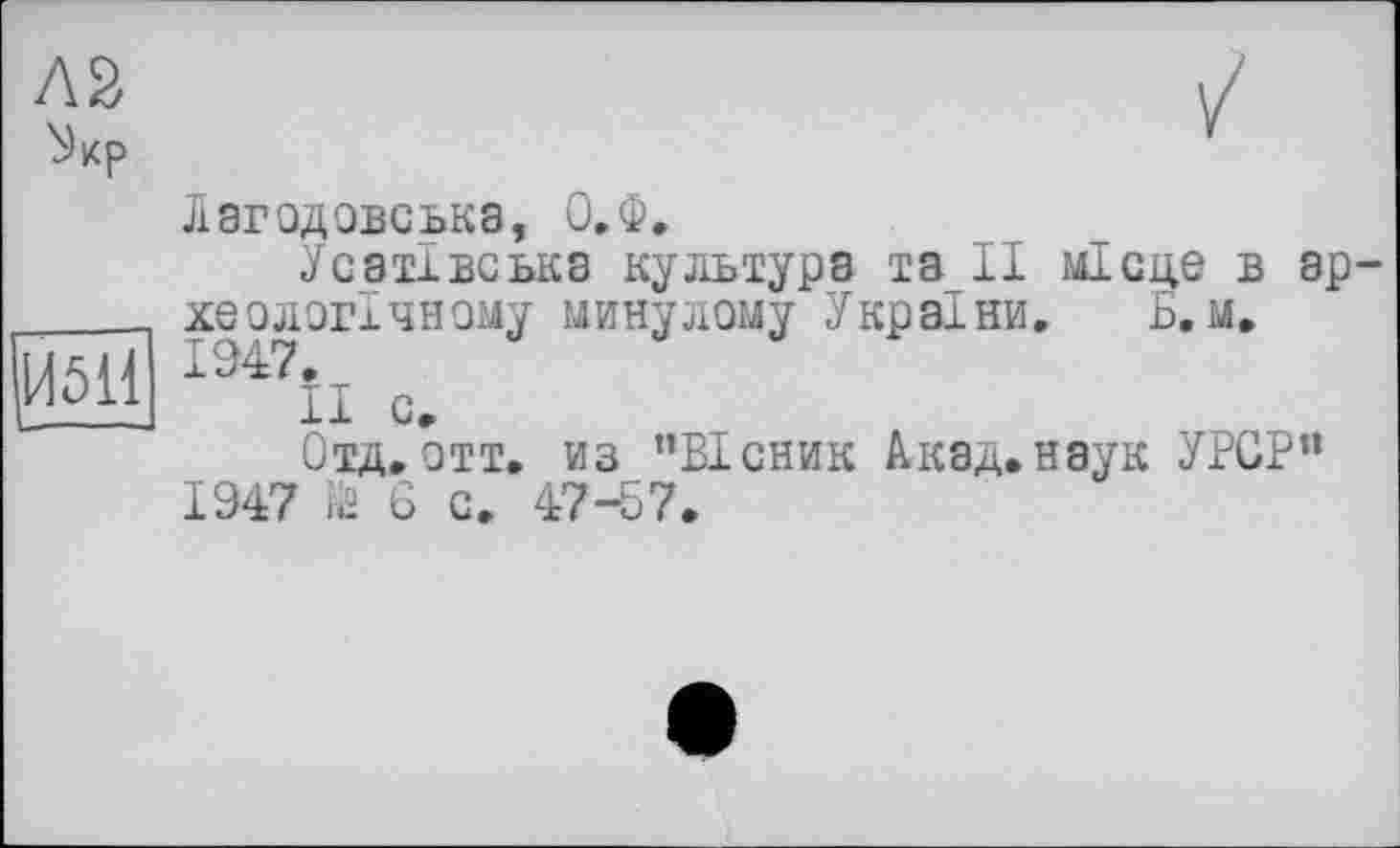 ﻿Л2 ^кр
|Й5Ї1
Лагодовська, О.Ф.
Усатівська культура та_П місце в эр хеологічному минулому України. Б. м.
II с.
Отд.отт. из ’’Вісник Акад.наук УРСР” 1947 № 6 с. 47-57.